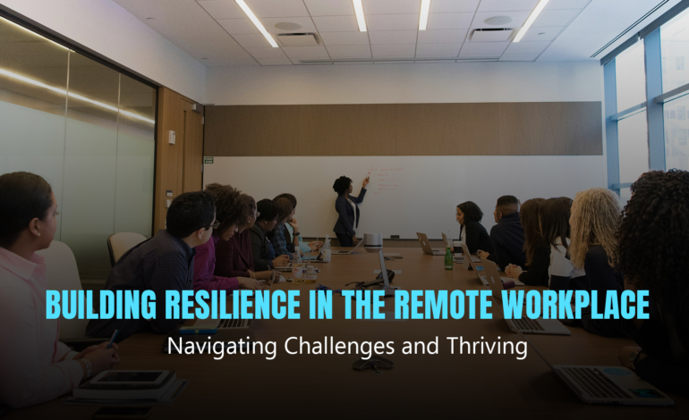 Building Resilience in the Remote Workplace: Navigating Challenges and Thriving